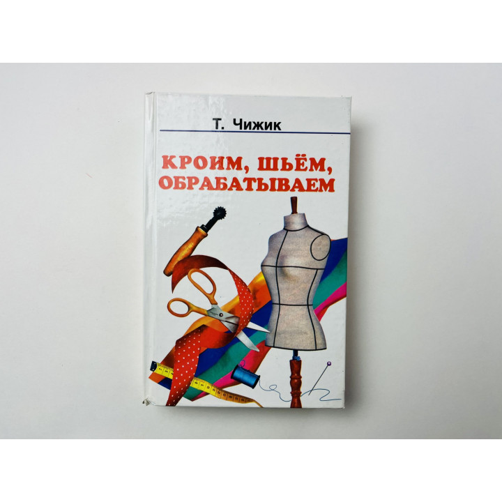 Кроим, шьем, обрабатываем. Курсы кройки и шитья дома. Чижик Т. 2003 г.